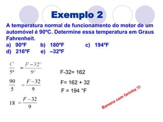 Exemplo 2A temperatura normal de funcionamento do motor de um automóvel é 90ºC. Determine essa temperatura em Graus Fahrenheit.a)   90ºF        b)   180ºF              c)   194ºF                   d)   216ºF      e)   –32ºF F-32= 162  F= 162 + 32F = 194 °FBanana com farinha !!!