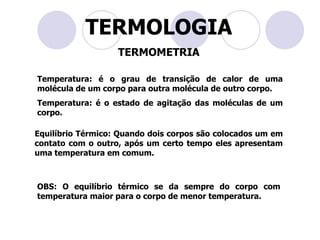 TERMOLOGIATERMOMETRIATemperatura: é o grau de transição de calor de uma molécula de um corpo para outra molécula de outro corpo. Temperatura: é o estado de agitação das moléculas de um corpo.Equilíbrio Térmico: Quando dois corpos são colocados um em contato com o outro, após um certo tempo eles apresentam uma temperatura em comum.OBS: O equilíbrio térmico se da sempre do corpo com temperatura maior para o corpo de menor temperatura.