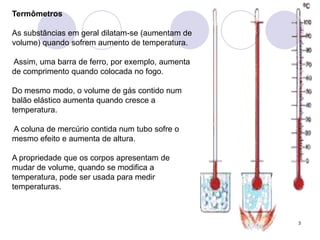 3TermômetrosAs substâncias em geral dilatam-se (aumentam de volume) quando sofrem aumento de temperatura. Assim, uma barra de ferro, por exemplo, aumenta de comprimento quando colocada no fogo. Do mesmo modo, o volume de gás contido num balão elástico aumenta quando cresce a temperatura. A coluna de mercúrio contida num tubo sofre o mesmo efeito e aumenta de altura.A propriedade que os corpos apresentam de mudar de volume, quando se modifica a temperatura, pode ser usada para medir temperaturas.