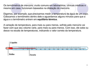 4Os termômetros de mercúrio, muito comuns em laboratórios, clínicas médicas e mesmo em casa, funcionam baseados na dilatação do mercúrio. Digamos, por exemplo, que precisamos medir a temperatura da água de um copo. Colocamos o termômetro dentro dele e aguardamos alguns minutos para que a água e o termômetro entrem em equilíbrio térmico. A variação de temperatura, para mais ou para menos, sofrida pelo mercúrio vai fazer com que seu volume varie, para mais ou para menos. Com isso, ele sobe ou desce na escala de temperaturas, indicando o valor correto da temperatura.  