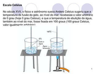 5Escala CelsiusNo século XVII, o físico e astrônomo sueco Anders Celsius sugeriu que a temperatura de fusão do gelo, ao nível do mar, recebesse o valor arbitrário de 0 grau (hoje 0 grau Celsius), e que a temperatura de ebulição da água, também ao nível do mar, fosse fixada em 100 graus (100 graus Celsius, valor igualmente arbitrário). 