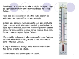 6Escolhidos os pontos de fusão e ebulição da água, pode-se agora construir um termômetro calibrado na escala Celsius. Para isso é necessário um tubo fino (tubo capilar) de vidro, com um reservatório para o mercúrio. Coloca-se o conjunto num recipiente com gelo em fusão (que, portanto, está à temperatura de 0 grau Celsius), e, após alguns minutos, quando o mercúrio parar de descer, por entrar em equilíbrio térmico com a mistura água-gelo, faz-se uma marca para 0 grau Celsius. Em seguida, coloca-se o tubo em água fervente (que na escala Celsius está a 100 graus) e faz-se uma marca para 100 graus Celsius. A seguir divide-se o espaço entre as duas marcas em 100 partes e fecha-se o tubo. O termômetro está pronto para ser usado. 