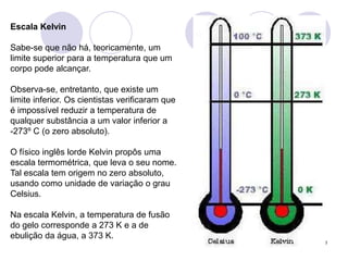 8Escala KelvinSabe-se que não há, teoricamente, um limite superior para a temperatura que um corpo pode alcançar. Observa-se, entretanto, que existe um limite inferior. Os cientistas verificaram que é impossível reduzir a temperatura de qualquer substância a um valor inferior a     -273º C (o zero absoluto).O físico inglês lorde Kelvin propôs uma escala termométrica, que leva o seu nome. Tal escala tem origem no zero absoluto, usando como unidade de variação o grau Celsius. Na escala Kelvin, a temperatura de fusão do gelo corresponde a 273 K e a de ebulição da água, a 373 K. 