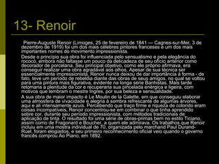 13- Renoir Pierre-Auguste Renoir (Limoges, 25 de fevereiro de 1841 — Cagnes-sur-Mer, 3 de dezembro de 1919) foi um dos mais célebres pintores franceses e um dos mais importantes nomes do movimento impressionista. Desde o princípio sua obra foi influenciada pelo sensualismo e pela elegância do rococó, embora não faltasse um pouco da delicadeza de seu ofício anterior como decorador de porcelana. Seu principal objetivo, como ele próprio afirmava, era conseguir realizar uma obra agradável aos olhos. Apesar de sua técnica ser essencialmente impressionista, Renoir nunca deixou de dar importância à forma - de fato, teve um período de rebeldia diante das obras de seus amigos, no qual se voltou para uma pintura mais figurativa, evidente na longa série Banhistas. Mais tarde retomaria a plenitude da cor e recuperaria sua pincelada enérgica e ligeira, com motivos que lembram o mestre Ingres, por sua beleza e sensualidade. A sua obra de maior impacto é Le Moulin de la Galette, em que conseguiu elaborar uma atmosfera de vivacidade e alegria à sombra refrescante de algumas árvores, aqui e ali intensamente azuis. Percebendo que traço firme e riqueza de colorido eram coisas incompatíveis, Renoir concentrou-se em combinar o que tinha aprendido sobre cor, durante seu período impressionista, com métodos tradicionais de aplicação de tinta. O resultado foi uma série de obras-primas bem no estilo Ticiano, assim como de Fragonard e Boucher, a quem ele admirava. Os trabalhos que Renoir incluiu em uma mostra individual de 70, organizada pelo marchand Paul Durand-Ruel, foram elogiados, e seu primeiro reconhecimento oficial veio quando o governo francês comprou Ao Piano, em 1892. 