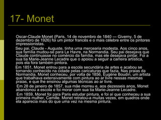 17- Monet Oscar-Claude Monet (Paris, 14 de novembro de 1840 — Giverny, 5 de dezembro de 1926) foi um pintor francês e o mais célebre entre os pintores impressionistas. Seu pai, Claude - Auguste, tinha uma mercearia modesta. Aos cinco anos, sua família mudou-se para Le Havre, na Normandia. Seu pai desejava que Claude continuasse no comércio da família, mas ele desejava pintar. Foi a sua tia Marie-Jeanne Lecadre que o apoiou a seguir a carreira artística, pois ela fora também pintora. Em 1851, Monet entrou para a escola secundária de artes e acabou se tornando conhecido na cidade pelas caricaturas que fazia. Nas praias da Normandia, Monet conheceu, por volta de 1856, Eugène Boudin, um artista que trabalhava extensivamente com pintura ao ar livre nessas mesmas praias, e que lhe ensinou algumas técnicas ao ar livre. Em 28 de janeiro de 1857, sua mãe morreu e, aos dezesseis anos, Monet abandonou a escola e foi morar com sua tia Marie-Jeanne Lecadre. Em 1859, Monet foi para Paris estudar pintura, e foi aí que conheceu a sua primeira mulher, Camille. Monet retratou-a muitas vezes, em quadros onde ela aparecia mais do que uma vez na mesma pintura. 