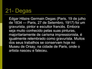 21- Degas Edgar Hilaire Germain Degas (Paris, 19 de julho de 1834 — Paris, 27 de Setembro, 1917) foi um gravurista, pintor e escultor francês. Embora seja muito conhecido pelas suas pinturas, majoritariamente de carisma impressionista, é igualmente relembrado como gravurista. Muitos dos seus trabalhos se conservam hoje no Museu de Orsay, na cidade de Paris, onde o artista nasceu e faleceu. 