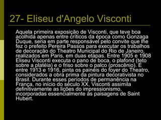 27- Eliseu d'Angelo Visconti Aquela primeira exposição de Visconti, que teve boa acolhida apenas entre críticos da época como Gonzaga Duque, seria em parte responsável pelo convite que lhe fez o prefeito Pereira Passos para executar os trabalhos de decoração do Theatro Municipal do Rio de Janeiro, realizados em Paris, em duas etapas. Entre 1905 e 1908 Eliseu Visconti executa o pano de boca, o plafond (teto sobre a platéia) e o friso sobre o palco (proscênio). E entre 1913 e 1916, pinta os painéis do foyer do Theatro, considerados a obra prima da pintura decorativista no Brasil. Durante esses períodos de permanência na França, no início do século XX, Visconti assimila definitivamente as lições do impressionismo, incorporadas essencialmente às paisagens de Saint Hubert. 
