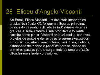 28- Eliseu d'Angelo Visconti No Brasil, Eliseu Visconti, um dos mais importantes artistas do século XX, foi quem trilhou os primeiros passos do desenho aplicado às indústrias e às artes gráficas. Paralelamente à sua produtiva e louvada carreira como pintor, Visconti produziu selos, cartazes, projetos de pratos e de jarros para serem executados em cerâmica, vitrais, marchetaria, luminárias, ex-libris, estamparia de tecidos e papel de parede, dando os primeiros passos para o surgimento de uma profissão décadas mais tarde - o designer. 