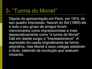 3- “Turma do Monet” Depois da apresentação em Paris, em 1874, do seu quadro Impressão, Nascer do Sol (1869) ele e todo o seu grupo de amigos foram mencionados como impressionistas e mais depreciativamente como "a turma de Monet". Dali em diante surgiu o "Impressionismo". A expressão foi usada originalmente de forma pejorativa, mas Monet e seus colegas adotaram o título, sabendo da revolução que estavam iniciando. 