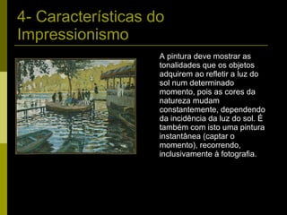 4- Características do Impressionismo A pintura deve mostrar as tonalidades que os objetos adquirem ao refletir a luz do sol num determinado momento, pois as cores da natureza mudam constantemente, dependendo da incidência da luz do sol. É também com isto uma pintura instantânea (captar o momento), recorrendo, inclusivamente à fotografia. 