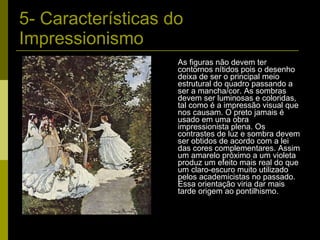 5- Características do Impressionismo As figuras não devem ter contornos nítidos pois o desenho deixa de ser o principal meio estrutural do quadro passando a ser a mancha/cor. As sombras devem ser luminosas e coloridas, tal como é a impressão visual que nos causam. O preto jamais é usado em uma obra impressionista plena. Os contrastes de luz e sombra devem ser obtidos de acordo com a lei das cores complementares. Assim um amarelo próximo a um violeta produz um efeito mais real do que um claro-escuro muito utilizado pelos academicistas no passado. Essa orientação viria dar mais tarde origem ao pontilhismo. 