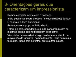 8- Orientações gerais que caracterizam um impressionista Rompe completamente com o passado. Inicia pesquisas sobre a óptica / efeitos (ilusões) ópticas. É contra a cultura tradicional. Pertence a um grupo individualizado. Falam de arte, sociedade, etc: não concordam com as mesmas coisas porém discordam do mesmo. Vão pintar para o exterior, algo bastante mais fácil com a evolução da indústria, nomeadamente, telas com mais formatos, tubos com as tintas, entre outras coisas. 