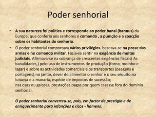 Poder senhorial A sua natureza foi política e corresponde ao poder banal (bannus)  da Europa, que conferia aos senhores o  comando , a punição e a coacção sobre os habitantes do senhorio . O poder senhorial comportava  vários privilégios . baseava-se  na posse das armas e no comando militar . Fazia-se sentir na  exigência de multas judiciais . Afirmava-se na cobrança de crescentes exigências fiscais( As banalidades,) pelo uso de instrumentos de produção (forno, moinho e lagar) e sobre as actividades comerciais e os transportes (peagens e portagens);no jantar, dever de alimentar o senhor e o seu séquito;na lutuosa e a manaria, espécie de impostos de sucessão; nas osas ou gaiosas, prestações pagas por quem casasse fora do domínio senhorial.  O poder senhorial converteu-se, pois, em factor de prestígio e de enriquecimento para infanções e ricos - homens. 