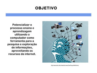 OBJETIVO



    Potencializar o
  processo ensino e
    aprendizagem
      utilizando o
  computador como
  ferramenta para a
pesquisa e exploração
   de informações,
   aproveitando os
 recursos da internet.
              

                         (http://www.twiki.ufba.br/twiki/bin/view/CiberParque/WebHome)
 
