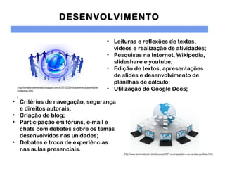 DESENVOLVIMENTO

                                                                                   • Leituras e reflexões de textos,
                                                                                     vídeos e realização de atividades;
                                                                                   • Pesquisas na Internet, Wikipedia,
                                                                                     slideshare e youtube;
                                                                                   • Edição de textos, apresentações
                                                                                     de slides e desenvolvimento de
                                                                                     planilhas de cálculo;
 (http://jornalismoantenado.blogspot.com.br/2012/02/inclusao-e-exclusao-digital-
 problemas.htm)
                                                                                   • Utilização do Google Docs;
 l
• Critérios de navegação, segurança
  e direitos autorais;
• Criação de blog;
• Participação em fóruns, e-mail e
  chats com debates sobre os temas
  desenvolvidos nas unidades;
• Debates e troca de experiências
  nas aulas presenciais.
                                                                                         (http://www.tecmundo.com.br/educacao/1671-o-computador-e-as-escolas-publicas.htm)
 