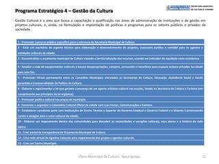 Programa Estratégico 4 – Gestão da Cultura
Gestão Cultural é a área que busca a capacitação e qualificação nas áreas de administração de instituições e de gestão em
projetos culturais, e, ainda, na formulação e implantação de políticas e programas para os setores públicos e privados da
sociedade.


 1 - Promover concurso público específico para a estrutura da Secretaria Municipal de Cultura
 2 - Criar um escritório de suporte técnico para elaboração e desenvolvimento de projetos, assessoria jurídica e contábil para os agentes e
 entidades culturais da cidade.
 3 - Descentralizar o orçamento municipal de Cultura visando a territorialização dos recursos, usando um indicador de equidade sócio econômica.

 4 - Ampliar a rede de equipamentos culturais e buscar desapropriações, compras, concessões e benefícios para espaços ociosos privados na cidade
 para este fim.
 5 - Promover Fórum permanente entre os Conselhos Municipais vinculados as Secretarias de Cultura, Educação, Assistência Social e Saúde
 garantido a transversalidade da Política de Cultura.
 6 - Elaborar e regulamentar a lei que garante a presença de um agente artístico-cultural nas escolas, lotado na Secretaria de Cultura e Turismo (em
 cumprimento aos princípios da lei orgânica).
 7 - Promover política cultural nas praças do município.
 8 - Fomentar e organizar o Calendário Cultural Oficial da cidade com suas Festas, Comemorações e Eventos.
 9 - Estabelecer convênios junto com instituições de Ensino Técnico e Superior do Governo Estadual e Governo Federal e o Sistema S promovendo
 cursos e estágios para o setor cultural da cidade.
 10 - Elaborar um mapeamento dentro das comunidades para descobrir as necessidades e vocações culturais, seus atores e a história de cada
 bairro.
 11 - Criar portal de transparência do Orçamento Municipal da Cultura.
 12 - Criar rede virtual de Agentes Culturais para mapeamento dos grupos e agentes culturais.
 13 - Criar um Teatro Municipal.



                                                      Plano Municipal de Cultura - Nova Iguaçu                                                     11
 
