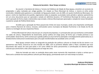 Palavras do Secretário - Novo Tempo na Cultura

               Ao assumir a Secretaria de Cultura e Turismo da Prefeitura da Cidade de Nova Iguaçu, encontrei um acumulo de
proposições e ações realizadas por antigas gestões. Em relação ao Plano Municipal de Cultura, o mesmo já vinha sendo
construído e debatido pelos gestores e a sociedade civil Iguaçuana desde o ano de 2005, em quatro Conferências Municipais. Em
posse e ciente da importância da questão, organizamos todas as propostas acumuladas neste período e optamos apresentá-las
em um único documento para ser apreciado e votado em definitivo durante a 5º Conferência Municipal de Cultura, para que
assim aprovado de forma ampla e democrática seja enviado a Câmara Municipal para apreciação e votação de nossos Vereadores
e posterior sanção da Prefeita Sheila Gama.

              Acredito que a aprovação do Plano passará dos limites de nosso município, sendo uma importante contribuição
para o Sistema Nacional de Cultura, inclusive, estimulando outros municípios da Baixada Fluminense e do Estado do Rio de
Janeiro na montagem de seus respectivos Planos.

         O Plano Municipal de Cultura mais do que um conjunto de propostas, é o principal pilar para que tenhamos continuidade
nas ações de cultura, independente do Governante, pensar política em longo prazo, de forma que o Estado promova a sua
continuidade. Desta forma, tenho certeza que a gestão publica ao atuar de forma planejada e estrategicamente potencializa seu o
fortalecimento institucional criando bases para uma ação transformadora da sociedade como um todo.

               Nova Iguaçu sempre esteve na vanguarda da produção das políticas culturais no Estado do Rio de Janeiro e ao
aprovarmos esse Plano, encerra-se um ciclo iniciado em 2005, com os primeiros debates sobre o Plano. Considero que esse
documento não nasceu de cima para baixo e sim como reflexo de vários pensamentos e contribuições de diversos agentes
culturais que construíram a vida cultural Iguaçuana ao longo dos anos.

               Sinto-me honrado em estar na condução dessa pasta nesse momento tão importante e tenho a certeza que o
Plano será o condutor de novas políticas culturais para Nova Iguaçu, promovendo assim um novo tempo na Cultura.



                                                                                                         Anderson Ávila Batata
                                                                                      Secretário Municipal de Cultura e Turismo


                                           Plano Municipal de Cultura - Nova Iguaçu                                          4
 