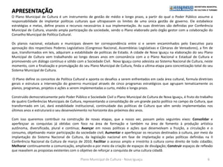 APRESENTAÇÃO
O Plano Municipal de Cultura é um instrumento de gestão de médio e longo prazo, a partir do qual o Poder Público assume a
responsabilidade de implantar políticas culturais que ultrapassem os limites de uma única gestão de governo. Ele estabelece
estratégias e metas, define prazos e recursos necessários à sua implementação. As suas diretrizes são definidas por Conferência
Municipal de Cultura, visando ampla participação da sociedade, sendo o Plano elaborado pelo órgão gestor com a colaboração do
Conselho Municipal de Política Cultural.

Os planos nacional, estaduais e municipais devem ter correspondência entre si e serem encaminhados pelo Executivo para
aprovação dos respectivos Poderes Legislativos (Congresso Nacional, Assembleias Legislativas e Câmaras de Vereadores), a fim de
que, transformados em leis, adquiram a estabilidade de políticas de Estado. A cidade de Nova Iguaçu na elaboração do seu Plano
Municipal de Cultura vem trabalhando ao longo desses anos em consonância com a o Plano Nacional e Estadual de Cultura e
promovendo um diálogo contínuo e sólido com a Sociedade Civil. Nova Iguaçu como adesista ao Sistema Nacional de Cultura, neste
momento, com a finalização e promulgação do seu Plano Municipal de Cultura, finda a ultima etapa para concretização total do seu
Sistema Municipal de Cultura.

O Plano define os conceitos de Política Cultural e aponta os desafios a serem enfrentados em cada área cultural, formula diretrizes
gerais e estrutura a intervenção do governo municipal através de cinco programas estratégicos que agrupam tematicamente os
planos, programas, projetos e ações a serem implementadas a curto, médio e longo prazo.

Construído democraticamente pelo Poder Público e Sociedade Civil o Plano Municipal de Cultura de Nova Iguaçu, é fruto do trabalho
de quatro Conferências Municipais de Cultura, representando a consolidação de um grande pacto político no campo da Cultura, que
transformado em Lei, dará estabilidade institucional, continuidade das políticas de Cultura que vêm sendo implementadas nos
últimos anos e estruturará o seu desenvolvimento no horizonte dos próximos dez anos.

Com isso queremos contribuir na construção de novas etapas, que a nosso ver, passam pelos seguintes eixos: Consolidar e
aperfeiçoar as conquistas já obtidas com foco na área de formação e também na área de fomento à produção artística
autônoma, diversificada, plural e contínua; Avançar em novas políticas e ações que desenvolvam a fruição, a circulação e o
consumo, objetivando maior participação da sociedade civil; Aumentar e aperfeiçoar os recursos destinados à cultura, por meio da
implantação do Sistema Nacional de Cultura, da legislação nacional em fase de implantação e pelas políticas definidas na II
Conferência Nacional da Cultura de março de 2010; Facilitar o acesso amplo e irrestrito à cultura como direito de todo cidadão;
Melhorar continuamente a comunicação, ampliando-a por meio da criação de espaços de divulgação; Construir espaços de reflexão
que reavaliem as propostas existentes com o objetivo de reforçar a conquista de uma cultura cidadã.

                                            Plano Municipal de Cultura - Nova Iguaçu                                           6
 