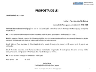 PROPOSTA DE LEI
PROJETO DE LEI Nº......./12


                                                                                       Institui o Plano Municipal de Cultura

                                                                        da cidade de Nova Iguaçu para o decênio 2012-2022

A Prefeita da cidade de Nova Iguaçu no uso de suas atribuições submete a Câmara Municipal de Nova Iguaçu o seguinte
Projeto de Lei:

Art. 1º Fica instituído o Plano Municipal de Cultura da Cidade de Nova Iguaçu para o decênio de 2012 – 2022.

Art.2º O presente Plano se constitui de 70 metas divididas em cinco programas estratégicos apresentando diagnóstico, ações
e projetos similares, periodicidade de implantação e fontes de financiamento.

Art.3º A Lei do Plano Municipal de Cultural poderá sofrer revisão de suas metas a cada três (3) anos a partir do ato de sua
publicação.

Art.4º As metas presentes neste Plano deverão ser implantadas em períodos de curto prazo, dois anos e meio, médio
prazo, cinco anos, e longo prazo referente aos dez anos de duração da mesma.

Art. 5º Esta Lei entra em Vigor na data de sua Publicação.

Nova Iguaçu,   de             de 2012.

                                                         Sheila Gama
                                            Prefeita do Município de Nova Iguaçu

                                            Plano Municipal de Cultura - Nova Iguaçu                                           7
 