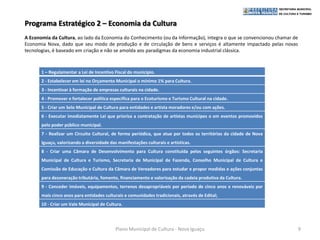 Programa Estratégico 2 – Economia da Cultura
A Economia da Cultura, ao lado da Economia do Conhecimento (ou da Informação), integra o que se convencionou chamar de
Economia Nova, dado que seu modo de produção e de circulação de bens e serviços é altamente impactado pelas novas
tecnologias, é baseado em criação e não se amolda aos paradigmas da economia industrial clássica.



       1 – Regulamentar a Lei de Incentivo Fiscal do município.
       2 - Estabelecer em lei no Orçamento Municipal o mínimo 1% para Cultura.
       3 - Incentivar à formação de empresas culturais na cidade.
       4 - Promover e fortalecer política especifica para o Ecoturismo e Turismo Cultural na cidade.
       5 - Criar um Selo Municipal de Cultura para entidades e artista moradores e/ou com ações.
       6 - Executar imediatamente Lei que prioriza a contratação de artistas munícipes o em eventos promovidos
       pelo poder público municipal.
       7 - Realizar um Circuito Cultural, de forma periódica, que atue por todos os territórios da cidade de Nova
       Iguaçu, valorizando a diversidade das manifestações culturais e artísticas.
       8 - Criar uma Câmara de Desenvolvimento para Cultura constituída pelos seguintes órgãos: Secretaria
       Municipal de Cultura e Turismo, Secretaria de Municipal de Fazenda, Conselho Municipal de Cultura e
       Comissão de Educação e Cultura da Câmara de Vereadores para estudar e propor medidas e ações conjuntas
       para desoneração tributária, fomento, financiamento e valorização da cadeia produtiva da Cultura.
       9 - Conceder imóveis, equipamentos, terrenos desapropriáveis por período de cinco anos e renováveis por
       mais cinco anos para entidades culturais e comunidades tradicionais, através de Edital;
       10 - Criar um Vale Municipal de Cultura.




                                            Plano Municipal de Cultura - Nova Iguaçu                                     9
 