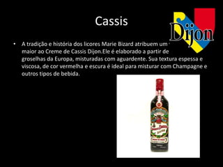 Cassis
• A tradição e história dos licores Marie Bizard atribuem um valor ainda
  maior ao Creme de Cassis Dijon.Ele é elaborado a partir de um extrato de
  groselhas da Europa, misturadas com aguardente. Sua textura espessa e
  viscosa, de cor vermelha e escura é ideal para misturar com Champagne e
  outros tipos de bebida.
 