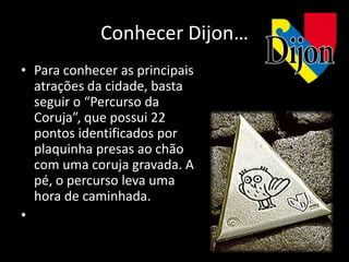 Conhecer Dijon…
• Para conhecer as principais
  atrações da cidade, basta
  seguir o “Percurso da
  Coruja”, que possui 22
  pontos identificados por
  plaquinha presas ao chão
  com uma coruja gravada. A
  pé, o percurso leva uma
  hora de caminhada.
•
 