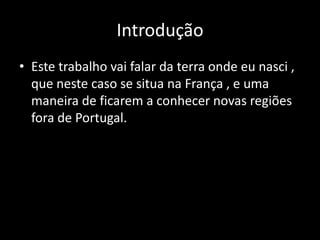 Introdução
• Este trabalho vai falar da terra onde eu nasci ,
  que neste caso se situa na França , e uma
  maneira de ficarem a conhecer novas regiões
  fora de Portugal.
 