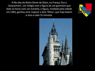 9-No alto da Notre Dame de Dijon, na França, fica o
 'Jacquemart', um relógio com a figura de um guerreiro que
bate as horas com um martelo; a figura, recebida pela cidade
em 1383, ganhou uma 'esposa' e dois 'filhos', que hoje batem
                  o sino a cada 15 minutos
 