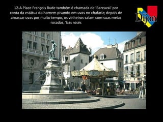 12-A Place François Rude também é chamada de 'Bareuzai' por
conta da estátua do homem pisando em uvas no chafariz; depois de
 amassar uvas por muito tempo, os vinheiros saíam com suas meias
                        rosadas, 'bas rosés
 