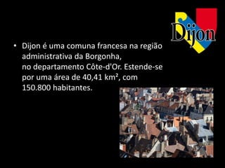 • Dijon é uma comuna francesa na região
  administrativa da Borgonha,
  no departamento Côte-d'Or. Estende-se
  por uma área de 40,41 km², com
  150.800 habitantes.
 