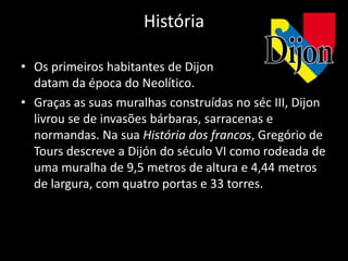 História

• Os primeiros habitantes de Dijon
  datam da época do Neolítico.
• Graças as suas muralhas construídas no séc III, Dijon
  livrou se de invasões bárbaras, sarracenas e
  normandas. Na sua História dos francos, Gregório de
  Tours descreve a Dijón do século VI como rodeada de
  uma muralha de 9,5 metros de altura e 4,44 metros
  de largura, com quatro portas e 33 torres.
 