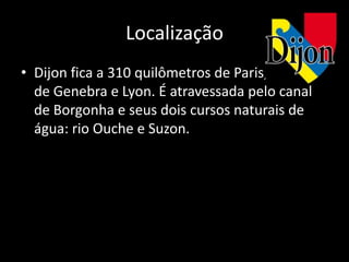 Localização
• Dijon fica a 310 quilômetros de Paris, 200
  de Genebra e Lyon. É atravessada pelo canal
  de Borgonha e seus dois cursos naturais de
  água: rio Ouche e Suzon.
 