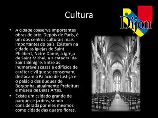 Cultura
• A cidade conserva importantes
  obras de arte. Depois de Paris, é
  um dos centros culturais mais
  importantes do país. Existem na
  cidade as igrejas de Saint
  Philibert, Notre Dame, a igreja
  de Saint Michel, e a catedral de
  Saint Bénigne. Entre as
  inumeráveis casas e edifícios de
  caráter civil que se conservam,
  destacam o Palácio de Justiça e
  o palácio dos duques de
  Borgonha, atualmente Prefeitura
  e museu de Belas Artes.
• Existe um cuidado grande de
  parques e jardins, sendo
  considerada por eles mesmos
  como cidade das quatro flores.
 