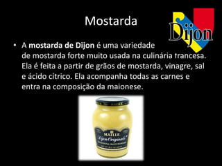 Mostarda
• A mostarda de Dijon é uma variedade
  de mostarda forte muito usada na culinária francesa.
  Ela é feita a partir de grãos de mostarda, vinagre, sal
  e ácido cítrico. Ela acompanha todas as carnes e
  entra na composição da maionese.
 