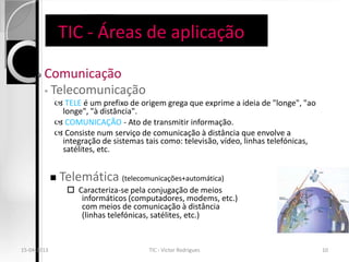TIC - Áreas de aplicação

       Comunicação
        ◦ Telecomunicação
              TELE é um prefixo de origem grega que exprime a ideia de "longe", "ao
              longe", "à distância".
              COMUNICAÇÃO - Ato de transmitir informação.
              Consiste num serviço de comunicação à distância que envolve a
              integração de sistemas tais como: televisão, vídeo, linhas telefónicas,
              satélites, etc.


                Telemática (telecomunicações+automática)
                   Caracteriza-se pela conjugação de meios
                     informáticos (computadores, modems, etc.)
                     com meios de comunicação à distância
                     (linhas telefónicas, satélites, etc.)


15-04-2013                             TIC - Victor Rodrigues                           10
 