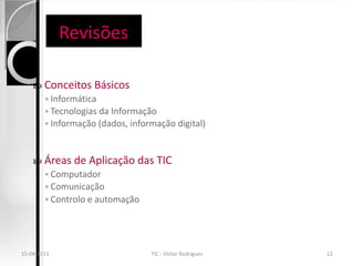 Revisões

       Conceitos Básicos
        ◦ Informática
        ◦ Tecnologias da Informação
        ◦ Informação (dados, informação digital)



       Áreas de Aplicação das TIC
        ◦ Computador
        ◦ Comunicação
        ◦ Controlo e automação




15-04-2013                        TIC - Victor Rodrigues   12
 