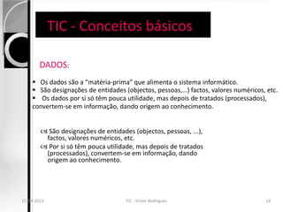 TIC - Conceitos básicos

          DADOS:
       Os dados são a “matéria-prima” que alimenta o sistema informático.
       São designações de entidades (objectos, pessoas,…) factos, valores numéricos, etc.
       Os dados por si só têm pouca utilidade, mas depois de tratados (processados),
      convertem-se em informação, dando origem ao conhecimento.


           São designações de entidades (objectos, pessoas, ...),
           factos, valores numéricos, etc.
           Por si só têm pouca utilidade, mas depois de tratados
           (processados), convertem-se em informação, dando
           origem ao conhecimento.




  15-04-2013
15-04-2013                             TIC - Victor Rodrigues
                                     TIC - Victor Rodrigues                         1414
 