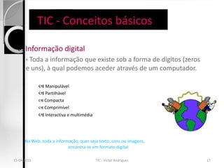 TIC - Conceitos básicos

     Informação digital
       ◦ Toda a informação que existe sob a forma de dígitos (zeros
       e uns), à qual podemos aceder através de um computador.

              Manipulável
              Partilhável
              Compacta
              Comprimível
              Interactiva e multimédia



      Na Web, toda a informação, quer seja texto, sons ou imagens,
                           encontra-se em formato digital

15-04-2013                                TIC - Victor Rodrigues      17
 