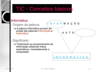 TIC - Conceitos básicos

      Informática
                                             I N F O R M A Ç Ã O
       ◦ Origem da palavra
              A palavra Informática provém da
              junção das palavras Informação e
              Automática                                     A U T O


       ◦   Significado
              Tratamento ou processamento da
              informação utilizando meios
              automáticos, nomeadamente o
              computador.

                                                       I N F O R M Á T I C A



15-04-2013                          TIC - Victor Rodrigues                     18
 