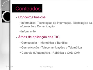 Conteúdos
                Conceitos básicos
                  Informática, Tecnologias da Informação, Tecnologias da
                 Informação e Comunicação
                    Informação
                Áreas de aplicação das TIC
                    Computador - Informática e Burótica
                    Comunicação - Telecomunicações e Telemática
                  Controlo e Automação - Robótica e CAD-CAM



15-04-2013                        TIC - Victor Rodrigues            2
 