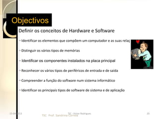 Objectivos
    Definir os      conceitos de Hardware e Software
       ◦ Identificar os elementos que compõem um computador e as suas relaç

       ◦ Distinguir os vários tipos de memórias

       ◦ Identificar os componentes instalados na placa principal

       ◦ Reconhecer os vários tipos de periféricos de entrada e de saída

       ◦ Compreender a função do software num sistema informático

       ◦ Identificar os principais tipos de software de sistema e de aplicação




15-04-2013                              TIC - Victor Rodrigues                   20
                      TIC Prof. Sandrina Correia
 