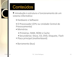 Conteúdos
              Introdução à estrutura e funcionamento de um
             sistema informático
                 Hardware e Software
                 O Processador (CPU ou Unidade Central de
                Processamento)
                 Memórias
                     Primárias: RAM, ROM e Cache
                     Secundárias: Disco, CD, DVD, Disquete, Flash
                 Placa principal (motherboard)

                   Barramento (bus)



15-04-2013                         TIC - Victor Rodrigues            21
 