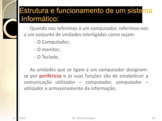 Estrutura e funcionamento de um sistema
       Informático:
             Quando nos referimos a um computador, referimos-nos
          a um conjunto de unidades interligadas como sejam:
              - O Computador;
              - O monitor;
              - O Teclado.

             As unidades que se ligam a um computador designam-
          se por periféricos e as suas funções são de estabelecer a
          comunicação utilizador – computador, computador –
          utilizador e armazenamento da informação.




15-04-2013                    TIC - Victor Rodrigues                  22
  15-04-2013                    TIC - Victor Rodrigues                  22
 