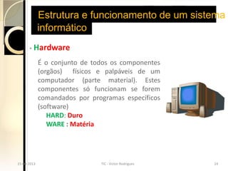 Estrutura e funcionamento de um sistema
               informático
        ◦   Hardware
               É o conjunto de todos os componentes
               (orgãos) físicos e palpáveis de um
               computador (parte material). Estes
               componentes só funcionam se forem
               comandados por programas específicos
               (software)
                  HARD: Duro
                  WARE : Matéria




15-04-2013
  15-04-2013                    TIC - Victor Rodrigues
                                  TIC - Victor Rodrigues   2424
 