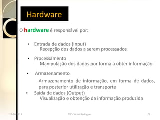 Hardware
       O hardware é responsável por:

                 •   Entrada de dados (Input)
                       Recepção dos dados a serem processados
                 •   Processamento
                       Manipulação dos dados por forma a obter informação
             •       Armazenamento
                       Armazenamento de informação, em forma de dados,
                       para posterior utilização e transporte
             •       Saída de dados (Output)
                        Visualização e obtenção da informação produzida

15-04-2013                         TIC - Victor Rodrigues             25
 