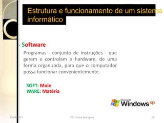 Estrutura e funcionamento de um sistema
              informático


       ◦   Software
             Programas - conjunto de instruções - que
             gerem e controlam o hardware, de uma
             forma organizada, para que o computador
             possa funcionar convenientemente.

              SOFT: Mole
              WARE: Matéria



15-04-2013                      TIC - Victor Rodrigues   26
 