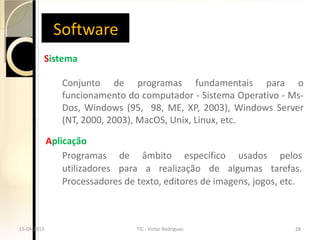 Software
         Sistema

                Conjunto de programas fundamentais para o
                funcionamento do computador - Sistema Operativo - Ms-
                Dos, Windows (95, 98, ME, XP, 2003), Windows Server
                (NT, 2000, 2003), MacOS, Unix, Linux, etc.

             Aplicação
                 Programas de âmbito específico usados pelos
                 utilizadores para a realização de algumas tarefas.
                 Processadores de texto, editores de imagens, jogos, etc.



15-04-2013                        TIC - Victor Rodrigues               28
 