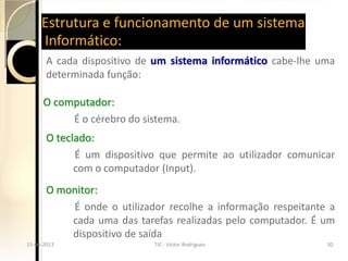 Estrutura e funcionamento de um sistema
       Informático:
         A cada dispositivo de um sistema informático cabe-lhe uma
         determinada função:

        O computador:
             É o cérebro do sistema.
         O teclado:
               É um dispositivo que permite ao utilizador comunicar
               com o computador (Input).
         O monitor:
             É onde o utilizador recolhe a informação respeitante a
             cada uma das tarefas realizadas pelo computador. É um
             dispositivo de saída
  15-04-2013                   TIC - Victor Rodrigues             30
15-04-2013                   TIC - Victor Rodrigues             30
 