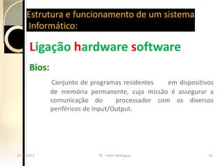 Estrutura e funcionamento de um sistema
       Informático:

         Ligação hardware software
         Bios:
                 Conjunto de programas residentes     em dispositivos
                 de memória permanente, cuja missão é assegurar a
                 comunicação do        processador com os diversos
                 periféricos de Input/Output.




  15-04-2013                     TIC - Victor Rodrigues             32
15-04-2013                     TIC - Victor Rodrigues             32
 