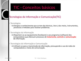 TIC - Conceitos básicos
   Tecnologias da         Informação e Comunicação(TIC)

       ◦ Tecnologias
           Designa o conhecimento que se tem das técnicas, isto é, dos meios, instrumentos,
            processos e métodos para resolver problemas.

       ◦ Tecnologias da Informação
           Reportam-se ao equipamento (hardware) e aos programas (software) dos
            computadores que efectuam processos de tratamento, controlo e comunicação
            de informação.

       ◦ Tecnologias da Informação e Comunicação
           Utilizam-se para a transmissão da informação, pressupondo o uso de redes de
            computadores e meios de comunicação.




15-04-2013                            TIC - Victor Rodrigues                              4
 